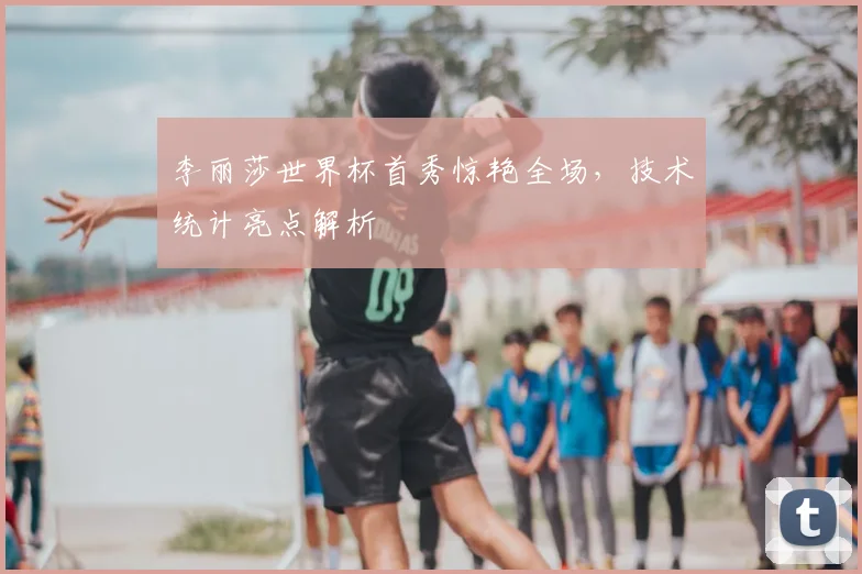 李丽莎世界杯首秀惊艳全场，技术统计亮点解析
