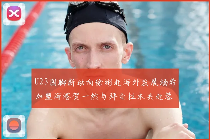 U23国脚新动向徐彬赴海外发展杨希加盟海港贺一然与拜合拉木共赴蓉城