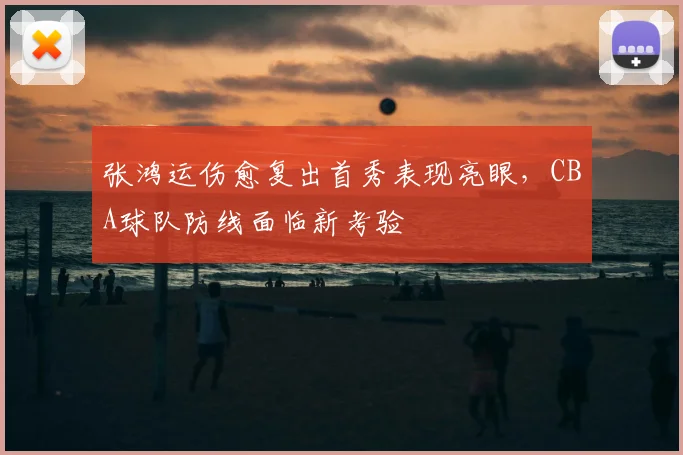 张鸿运伤愈复出首秀表现亮眼，CBA球队防线面临新考验
